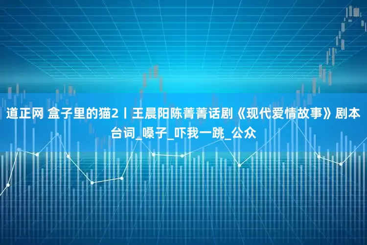 道正网 盒子里的猫2丨王晨阳陈菁菁话剧《现代爱情故事》剧本台词_嗓子_吓我一跳_公众