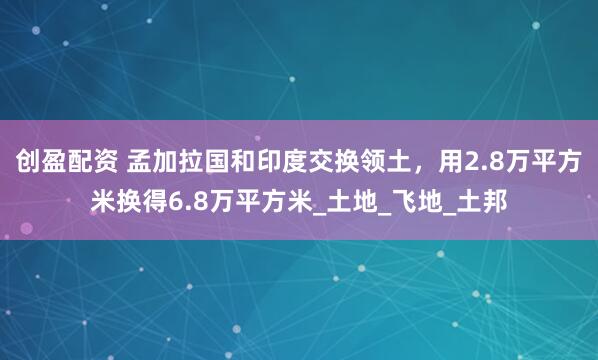 创盈配资 孟加拉国和印度交换领土，用2.8万平方米换得6.8万平方米_土地_飞地_土邦