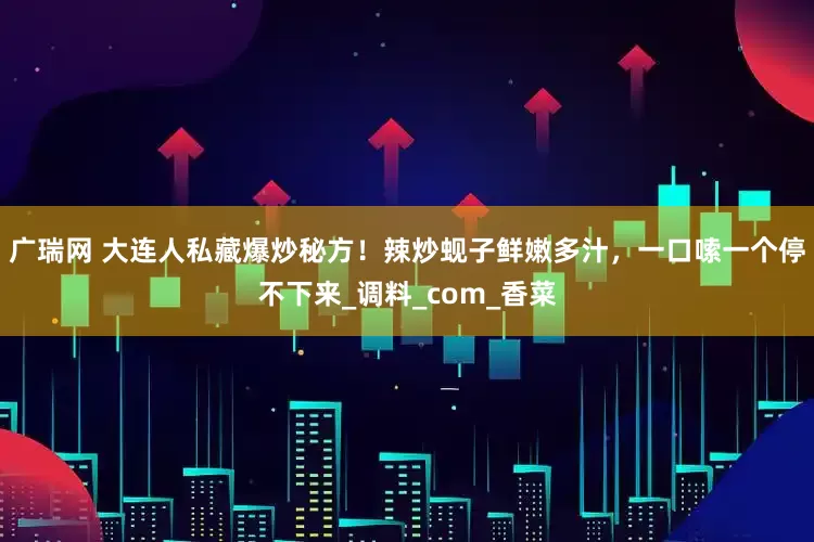 广瑞网 大连人私藏爆炒秘方！辣炒蚬子鲜嫩多汁，一口嗦一个停不下来_调料_com_香菜