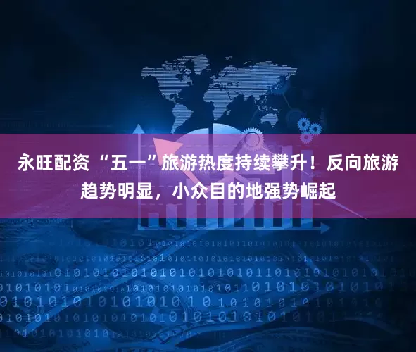 永旺配资 “五一”旅游热度持续攀升！反向旅游趋势明显，小众目的地强势崛起