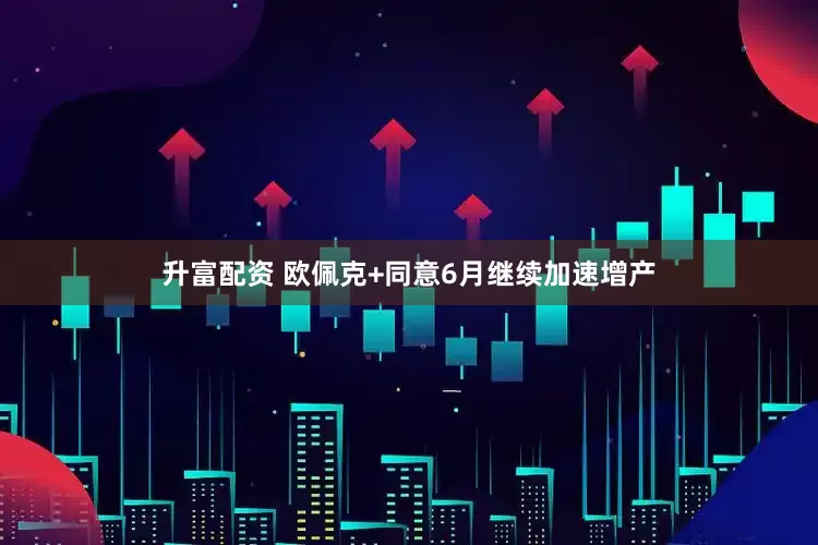 升富配资 欧佩克+同意6月继续加速增产