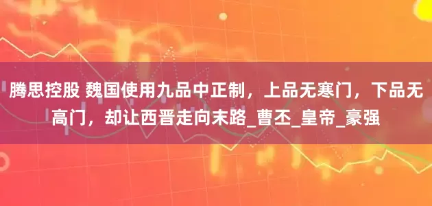 腾思控股 魏国使用九品中正制，上品无寒门，下品无高门，却让西晋走向末路_曹丕_皇帝_豪强