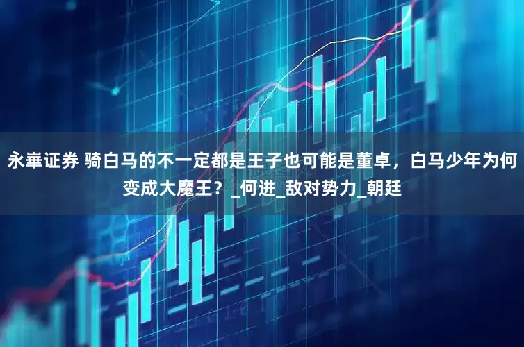 永崋证券 骑白马的不一定都是王子也可能是董卓，白马少年为何变成大魔王？_何进_敌对势力_朝廷