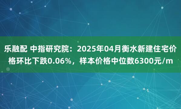 乐融配 中指研究院：2025年04月衡水新建住宅价格环比下跌0.06%，样本价格中位数6300元/m