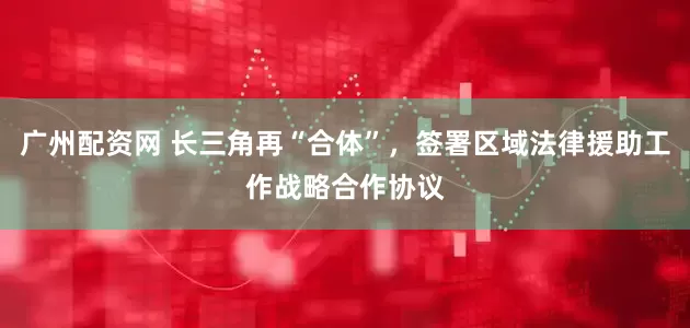 广州配资网 长三角再“合体”，签署区域法律援助工作战略合作协议