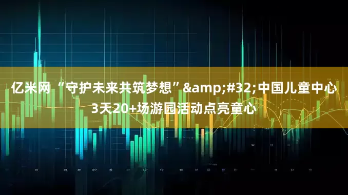 亿米网 “守护未来共筑梦想” 中国儿童中心3天20+场游园活动点亮童心
