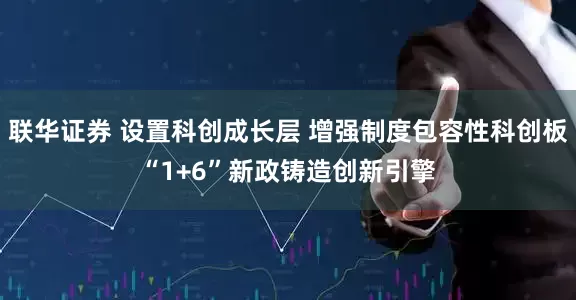 联华证券 设置科创成长层 增强制度包容性科创板“1+6”新政铸造创新引擎