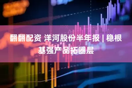 翻翻配资 洋河股份半年报 | 稳根基强产品拓圈层