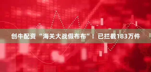 创牛配资 “海关大战假布布”！已拦截183万件