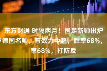 东方财通 时隔两月！国足新帅出炉，58岁德国名帅，曾效力中超，胜率68%，打防反