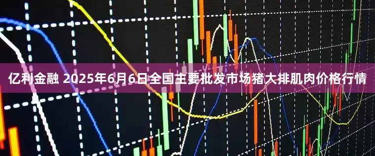 亿利金融 2025年6月6日全国主要批发市场猪大排肌肉价格行情