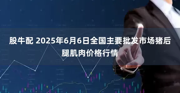 股牛配 2025年6月6日全国主要批发市场猪后腿肌肉价格行情