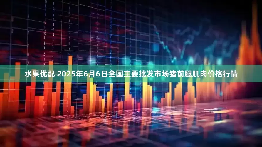 水果优配 2025年6月6日全国主要批发市场猪前腿肌肉价格行情