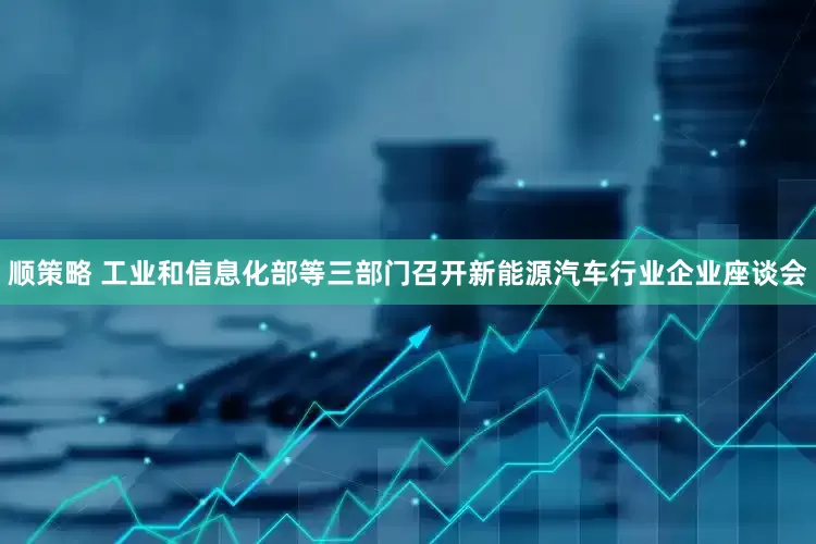 顺策略 工业和信息化部等三部门召开新能源汽车行业企业座谈会