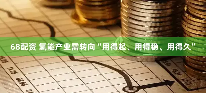 68配资 氢能产业需转向“用得起、用得稳、用得久”