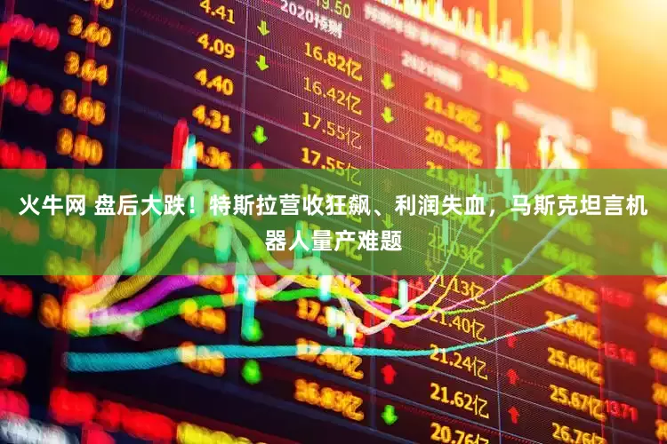 火牛网 盘后大跌！特斯拉营收狂飙、利润失血，马斯克坦言机器人量产难题