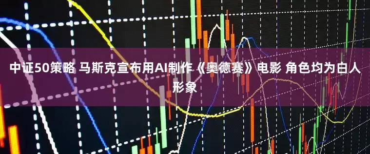 中证50策略 马斯克宣布用AI制作《奥德赛》电影 角色均为白人形象